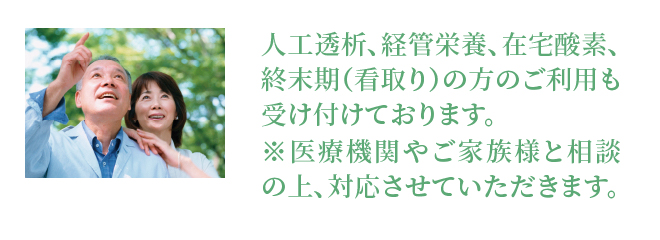 人工透析、経管栄養、在宅酸素、終末期（看取り）の方のご利用も受け付けております。※医療機関やご家族様と相談の上、対応させていただきます。